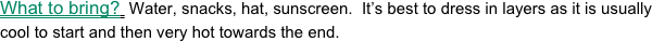 What to bring?  Water, snacks, hat, sunscreen.  It’s best to dress in layers as it is usually cool to start and then very hot towards the end.